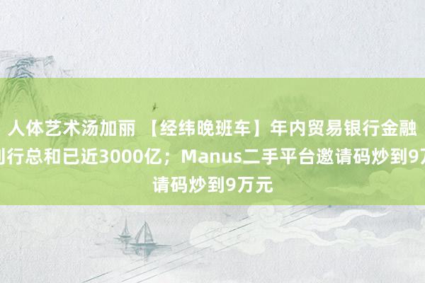 人体艺术汤加丽 【经纬晚班车】年内贸易银行金融债刊行总和已近3000亿；Manus二手平台邀请码炒到9万元