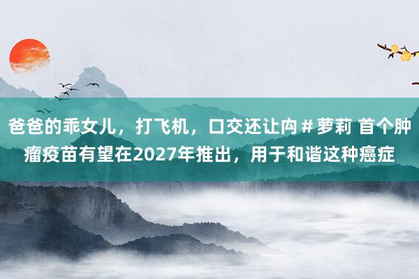 爸爸的乖女儿，打飞机，口交还让禸＃萝莉 首个肿瘤疫苗有望在2027年推出，用于和谐这种癌症