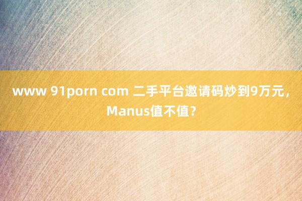 www 91porn com 二手平台邀请码炒到9万元，Manus值不值？