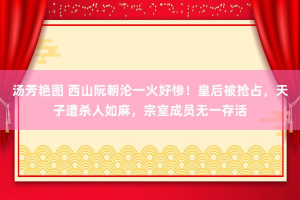 汤芳艳图 西山阮朝沦一火好惨！皇后被抢占，天子遭杀人如麻，宗室成员无一存活