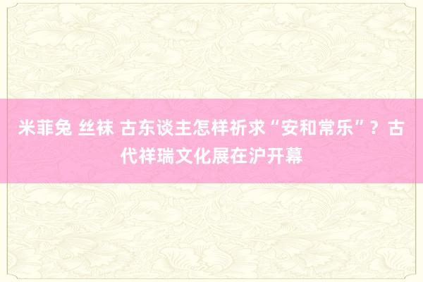 米菲兔 丝袜 古东谈主怎样祈求“安和常乐”？古代祥瑞文化展在沪开幕