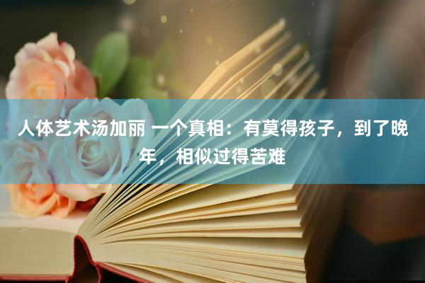 人体艺术汤加丽 一个真相：有莫得孩子，到了晚年，相似过得苦难