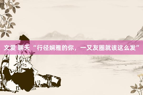 文爱 聊天 “行径娴雅的你，一又友圈就该这么发”