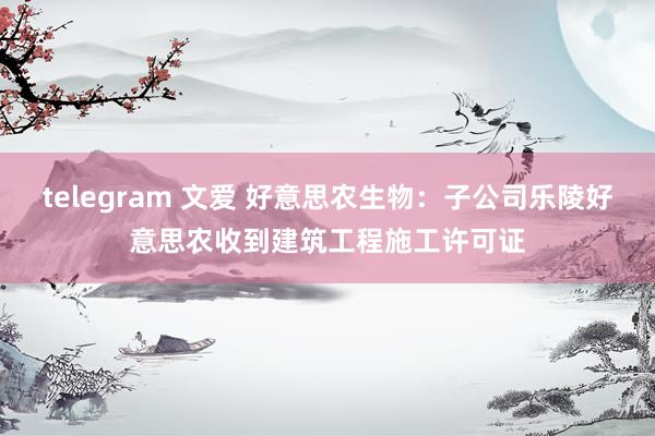 telegram 文爱 好意思农生物：子公司乐陵好意思农收到建筑工程施工许可证