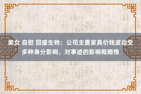 美女 自慰 回盛生物：公司主要家具价钱波动受多种身分影响，对事迹的影响概略情