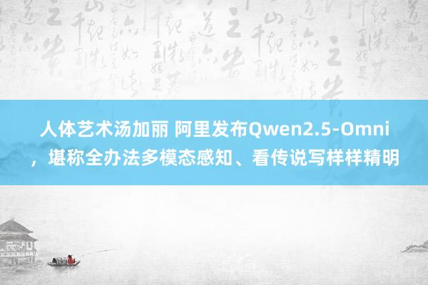 人体艺术汤加丽 阿里发布Qwen2.5-Omni，堪称全办法多模态感知、看传说写样样精明