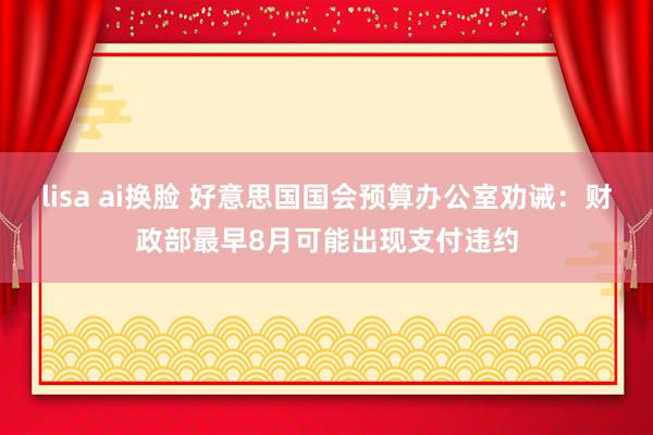 lisa ai换脸 好意思国国会预算办公室劝诫：财政部最早8月可能出现支付违约