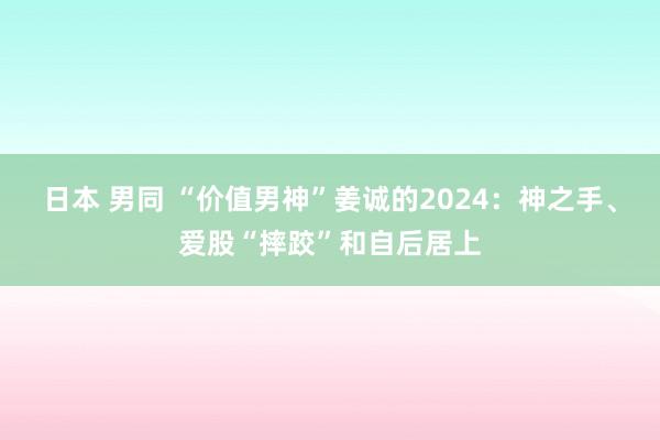 日本 男同 “价值男神”姜诚的2024：神之手、爱股“摔跤”和自后居上