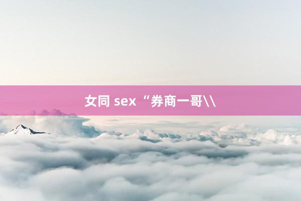 女同 sex “券商一哥\