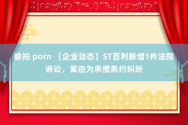 偷拍 porn 【企业动态】ST百利新增1件法院诉讼，案由为承揽条约纠纷