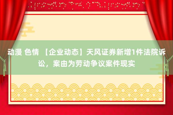 动漫 色情 【企业动态】天风证券新增1件法院诉讼，案由为劳动争议案件现实
