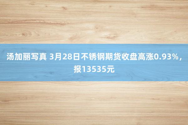 汤加丽写真 3月28日不锈钢期货收盘高涨0.93%，报13535元