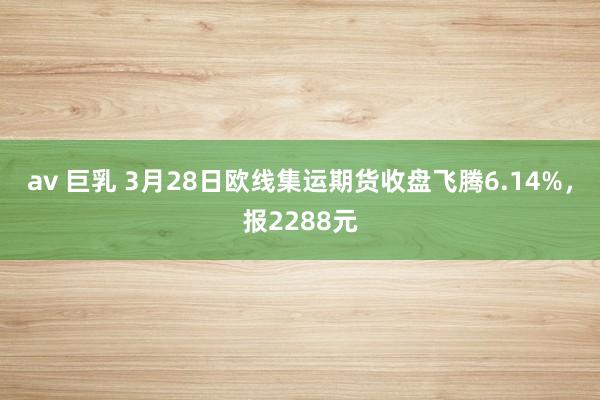 av 巨乳 3月28日欧线集运期货收盘飞腾6.14%，报2288元