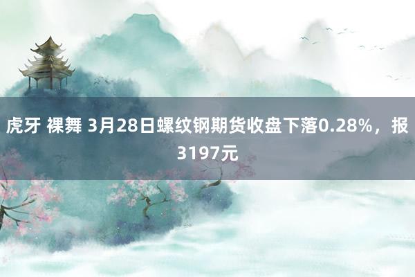 虎牙 裸舞 3月28日螺纹钢期货收盘下落0.28%，报3197元