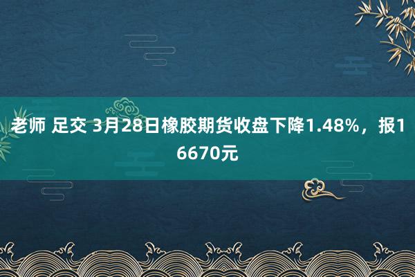 老师 足交 3月28日橡胶期货收盘下降1.48%，报16670元