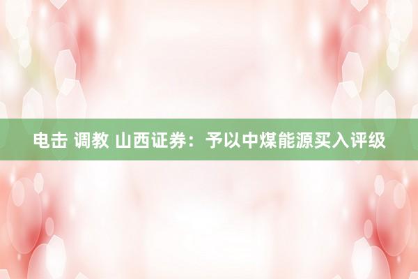 电击 调教 山西证券：予以中煤能源买入评级