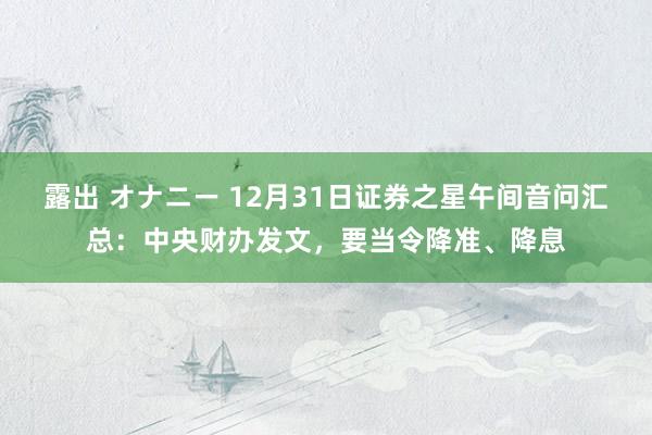 露出 オナニー 12月31日证券之星午间音问汇总：中央财办发文，要当令降准、降息