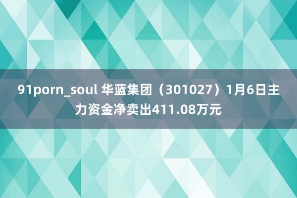 91porn_soul 华蓝集团（301027）1月6日主力资金净卖出411.08万元