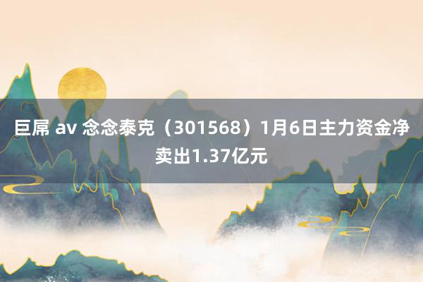巨屌 av 念念泰克（301568）1月6日主力资金净卖出1.37亿元