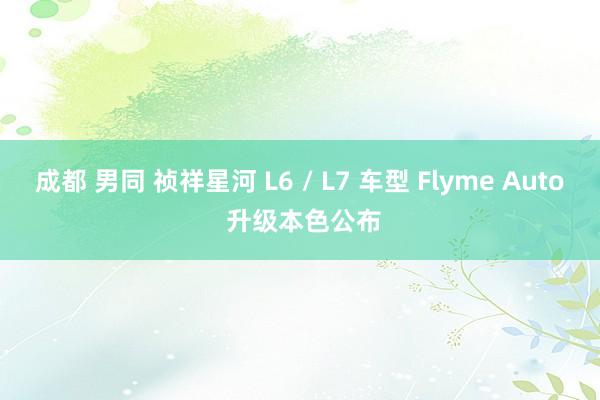 成都 男同 祯祥星河 L6 / L7 车型 Flyme Auto 升级本色公布