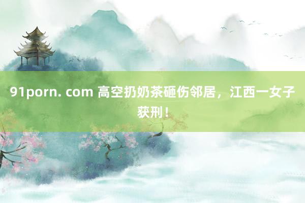 91porn. com 高空扔奶茶砸伤邻居，江西一女子获刑！