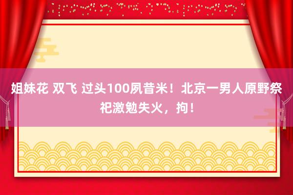 姐妹花 双飞 过头100夙昔米！北京一男人原野祭祀激勉失火，拘！