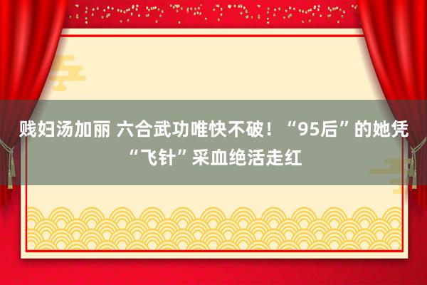 贱妇汤加丽 六合武功唯快不破！“95后”的她凭“飞针”采血绝活走红