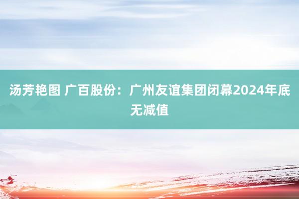 汤芳艳图 广百股份：广州友谊集团闭幕2024年底无减值