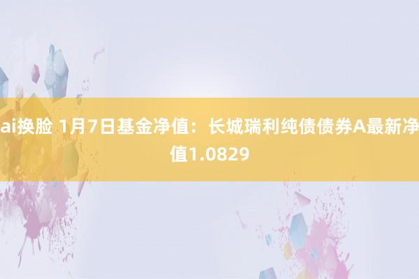 ai换脸 1月7日基金净值：长城瑞利纯债债券A最新净值1.0829