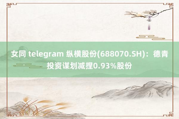 女同 telegram 纵横股份(688070.SH)：德青投资谋划减捏0.93%股份