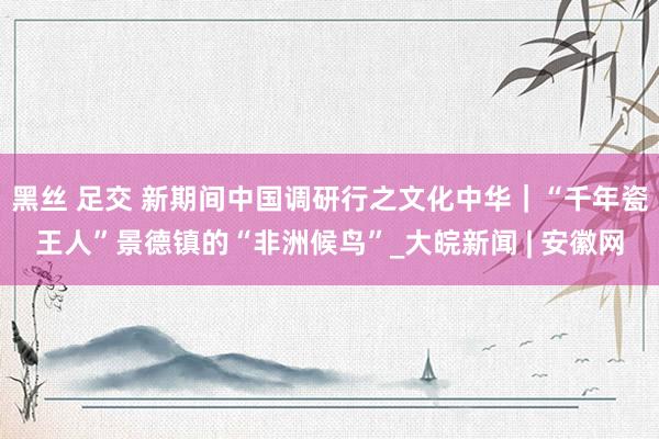 黑丝 足交 新期间中国调研行之文化中华｜“千年瓷王人”景德镇的“非洲候鸟”_大皖新闻 | 安徽网
