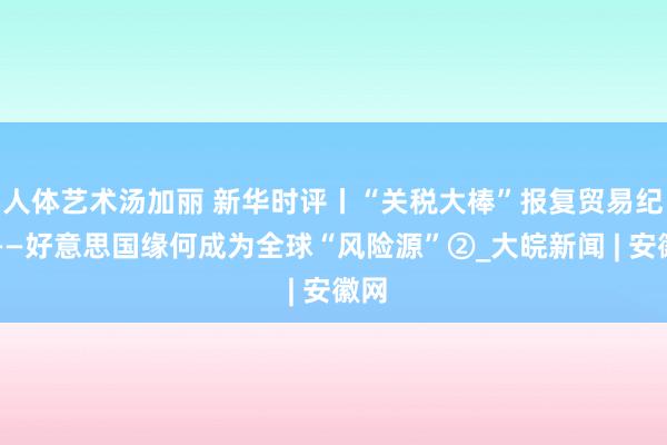 人体艺术汤加丽 新华时评丨“关税大棒”报复贸易纪律——好意思国缘何成为全球“风险源”②_大皖新闻 | 安徽网