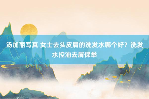 汤加丽写真 女士去头皮屑的洗发水哪个好？洗发水控油去屑保举
