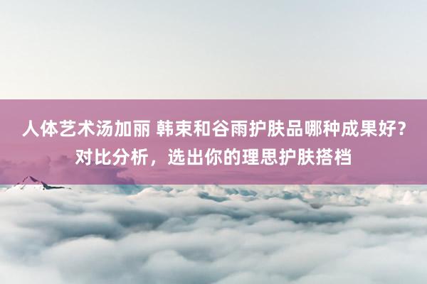 人体艺术汤加丽 韩束和谷雨护肤品哪种成果好？对比分析，选出你的理思护肤搭档