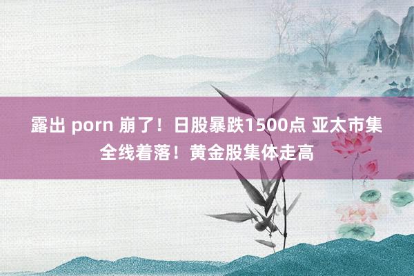 露出 porn 崩了！日股暴跌1500点 亚太市集全线着落！黄金股集体走高