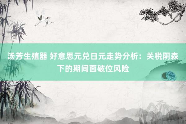 汤芳生殖器 好意思元兑日元走势分析：关税阴森下的期间面破位风险