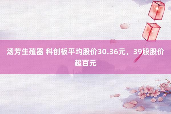 汤芳生殖器 科创板平均股价30.36元，39股股价超百元