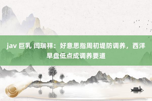 jav 巨乳 闫瑞祥：好意思指周初堤防调养，西洋早盘低点成调养要道