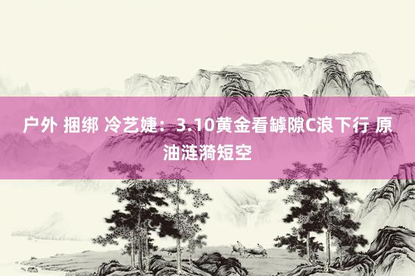 户外 捆绑 冷艺婕：3.10黄金看罅隙C浪下行 原油涟漪短空