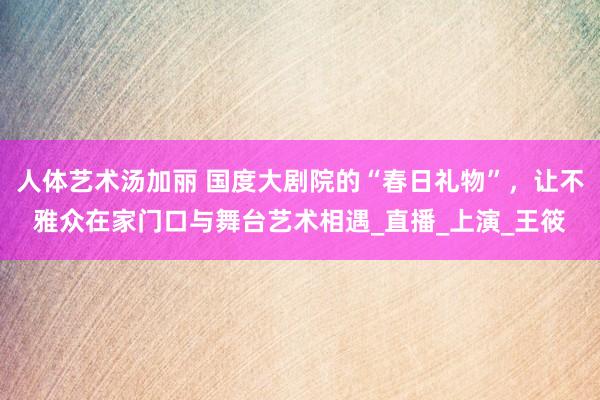 人体艺术汤加丽 国度大剧院的“春日礼物”，让不雅众在家门口与舞台艺术相遇_直播_上演_王筱