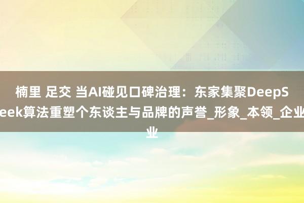 楠里 足交 当AI碰见口碑治理：东家集聚DeepSeek算法重塑个东谈主与品牌的声誉_形象_本领_企业