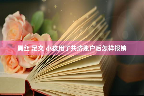 黑丝 足交 小孩用了共济账户后怎样报销