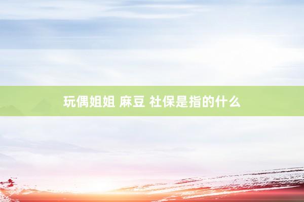 玩偶姐姐 麻豆 社保是指的什么