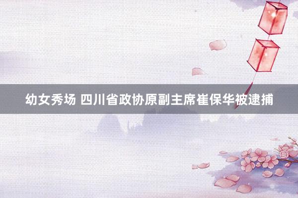 幼女秀场 四川省政协原副主席崔保华被逮捕