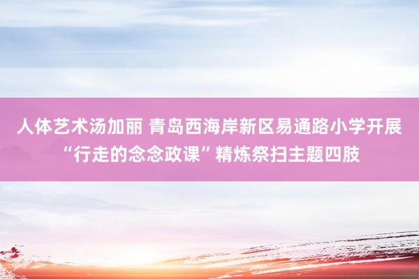 人体艺术汤加丽 青岛西海岸新区易通路小学开展“行走的念念政课”精炼祭扫主题四肢