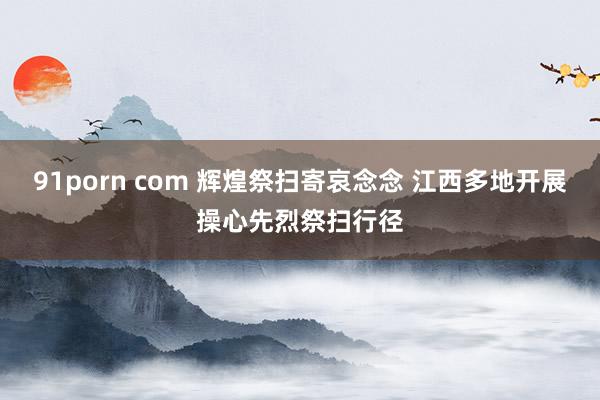 91porn com 辉煌祭扫寄哀念念 江西多地开展操心先烈祭扫行径