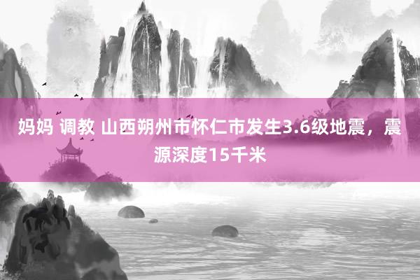 妈妈 调教 山西朔州市怀仁市发生3.6级地震，震源深度15千米