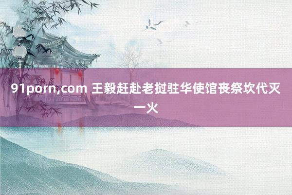 91porn，com 王毅赶赴老挝驻华使馆丧祭坎代灭一火
