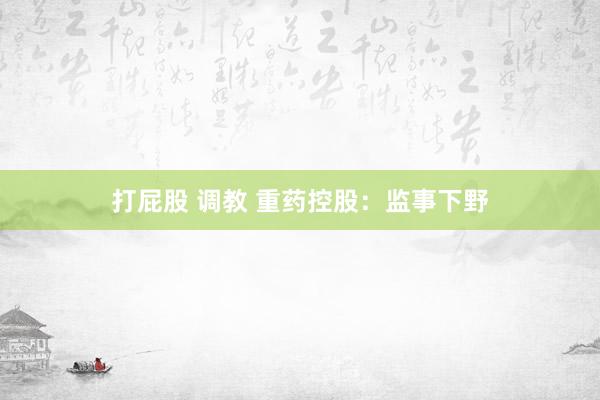 打屁股 调教 重药控股：监事下野