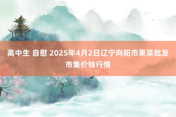 高中生 自慰 2025年4月2日辽宁向阳市果菜批发市集价钱行情